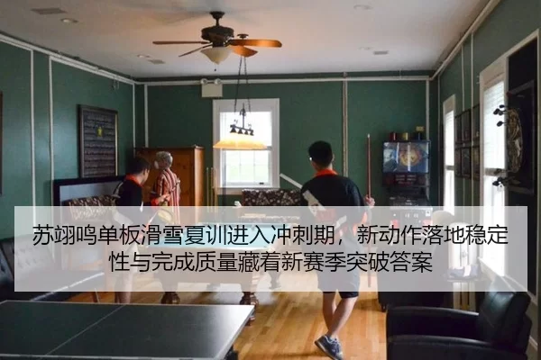 苏翊鸣单板滑雪夏训进入冲刺期，新动作落地稳定性与完成质量藏着新赛季突破答案